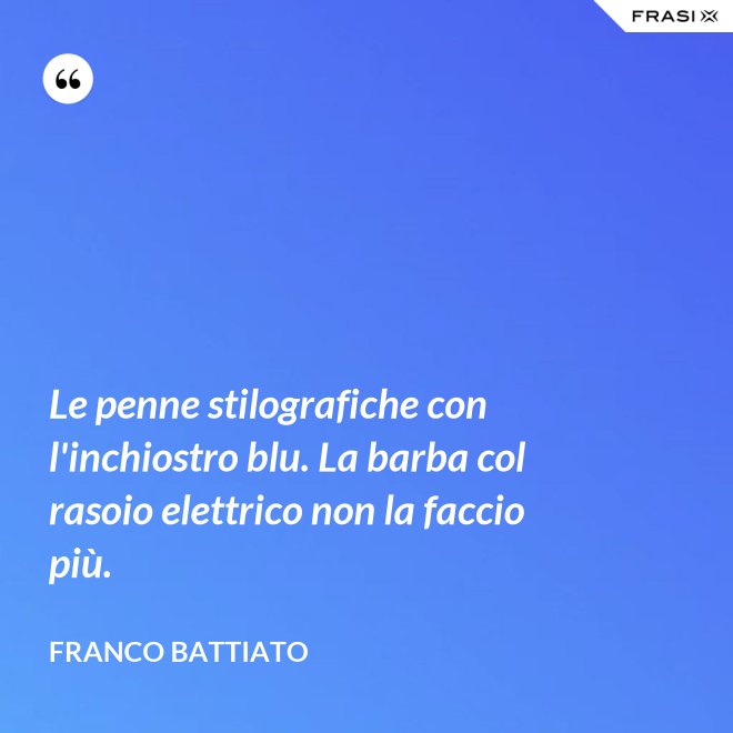 Le penne stilografiche con l'inchiostro blu. La barba col rasoio elettrico non la faccio più. - Franco Battiato