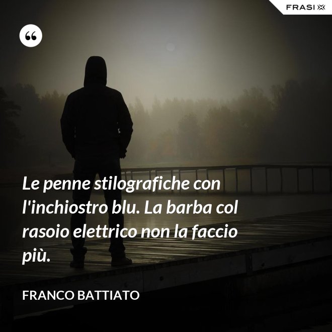 Le penne stilografiche con l'inchiostro blu. La barba col rasoio elettrico non la faccio più. - Franco Battiato
