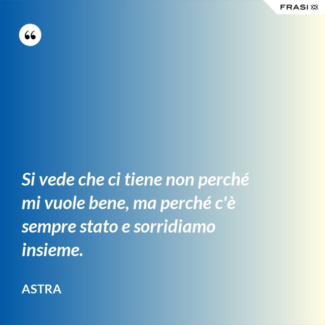 Si vede che ci tiene non perché mi vuole bene, ma perché c'è sempre stato e sorridiamo insieme. - Astra