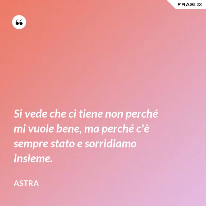 Si vede che ci tiene non perché mi vuole bene, ma perché c'è sempre stato e sorridiamo insieme. - Astra