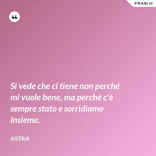 Si vede che ci tiene non perché mi vuole bene, ma perché c'è sempre stato e sorridiamo insieme. - Astra