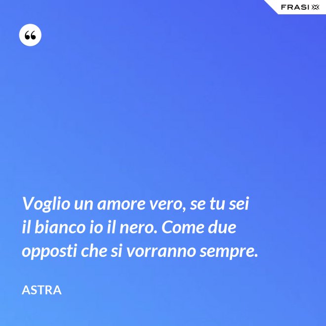 Voglio un amore vero, se tu sei il bianco io il nero. Come due opposti che si vorranno sempre. - Astra