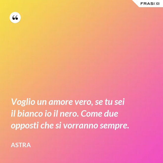 Voglio un amore vero, se tu sei il bianco io il nero. Come due opposti che si vorranno sempre. - Astra