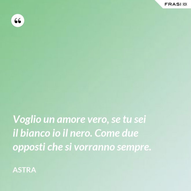 Voglio un amore vero, se tu sei il bianco io il nero. Come due opposti che si vorranno sempre. - Astra