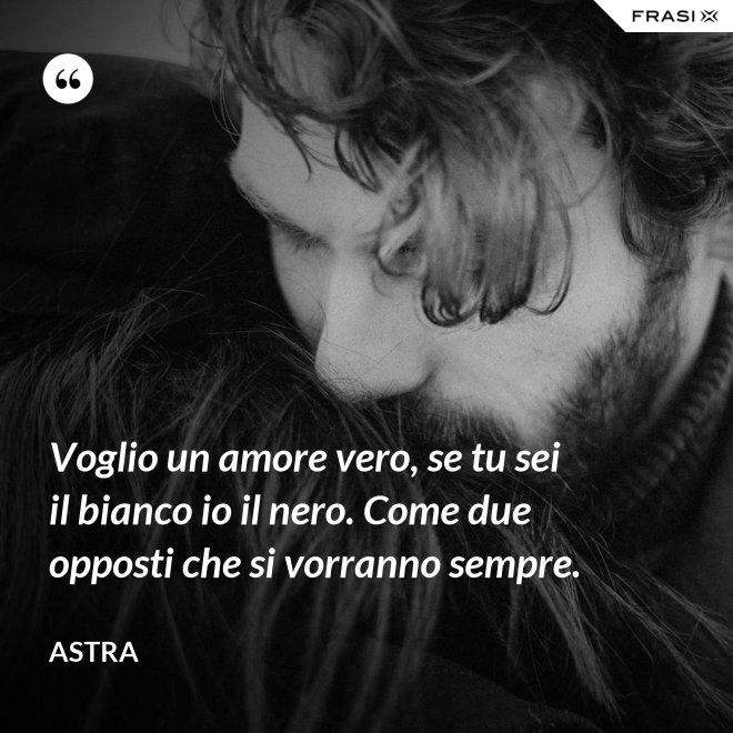 Voglio un amore vero, se tu sei il bianco io il nero. Come due opposti che si vorranno sempre. - Astra