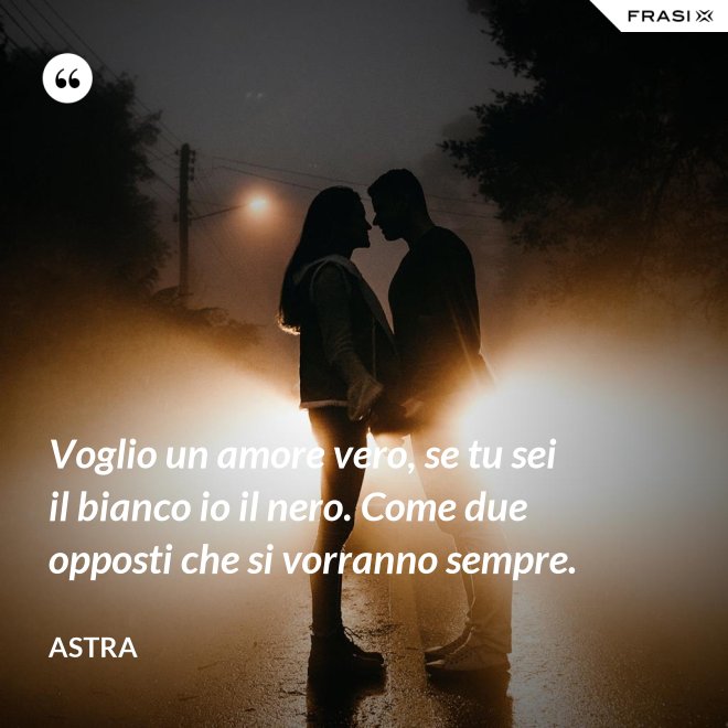 Voglio un amore vero, se tu sei il bianco io il nero. Come due opposti che si vorranno sempre. - Astra
