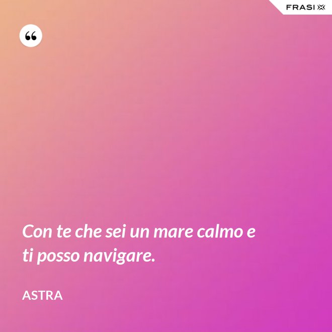 Con te che sei un mare calmo e ti posso navigare. - Astra