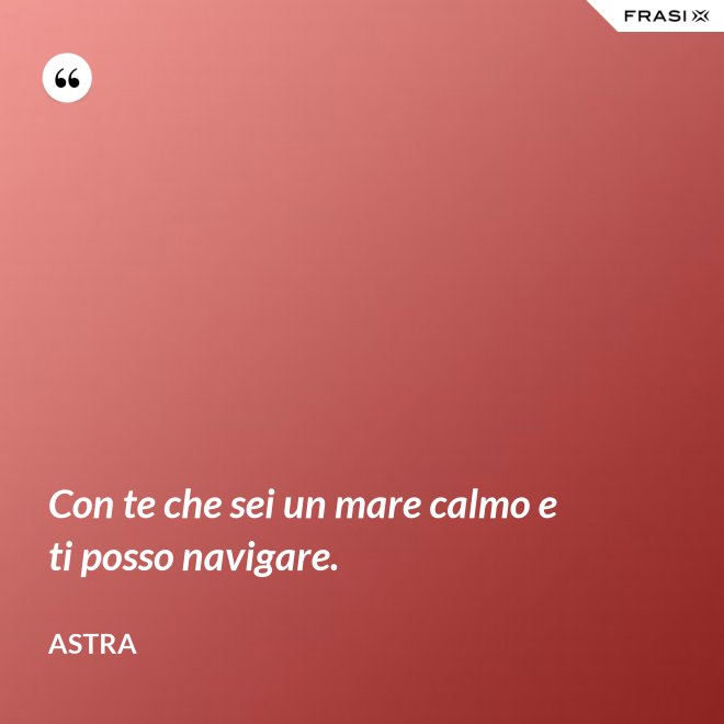Con te che sei un mare calmo e ti posso navigare. - Astra