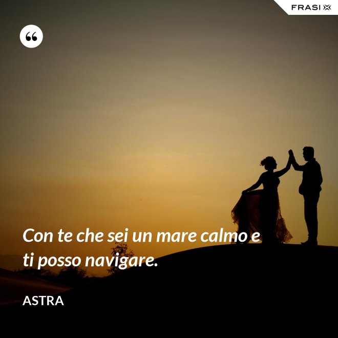 Con te che sei un mare calmo e ti posso navigare. - Astra