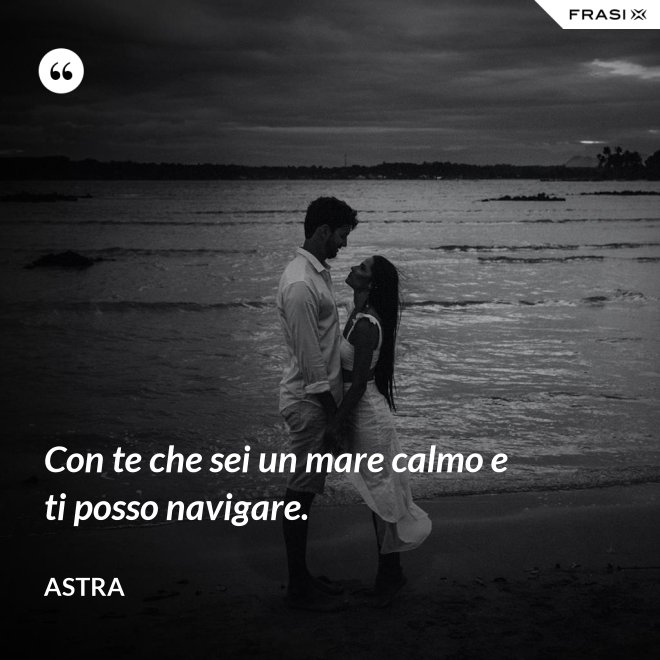 Con te che sei un mare calmo e ti posso navigare. - Astra
