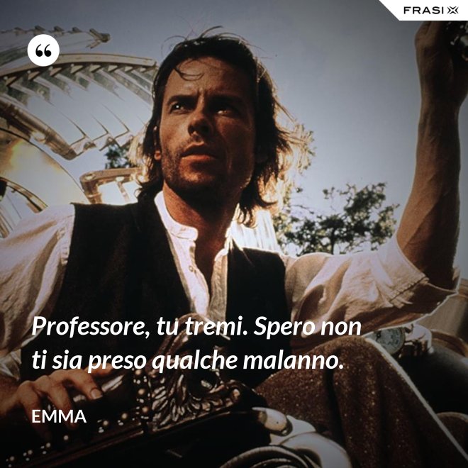 Professore, tu tremi. Spero non ti sia preso qualche malanno. - Emma
