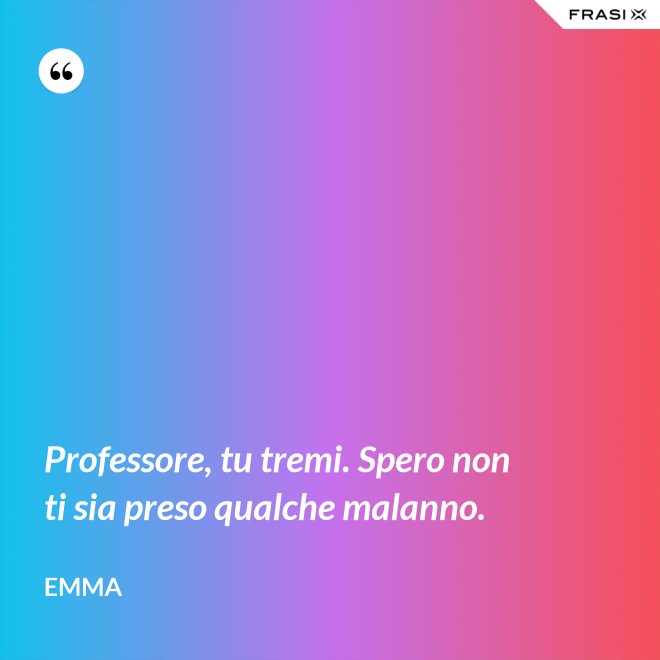 Professore, tu tremi. Spero non ti sia preso qualche malanno. - Emma