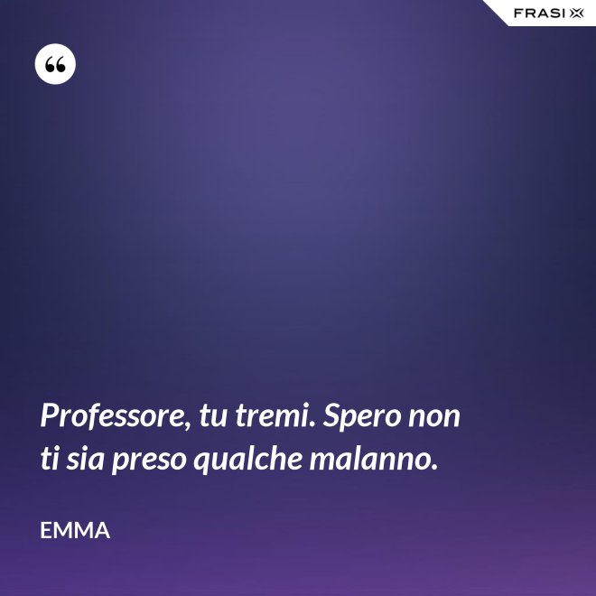 Professore, tu tremi. Spero non ti sia preso qualche malanno. - Emma