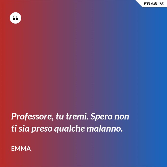 Professore, tu tremi. Spero non ti sia preso qualche malanno. - Emma