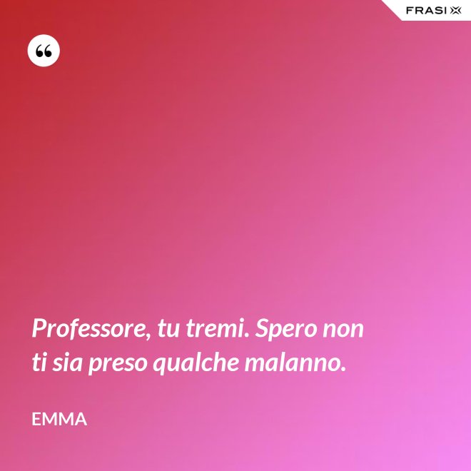 Professore, tu tremi. Spero non ti sia preso qualche malanno. - Emma