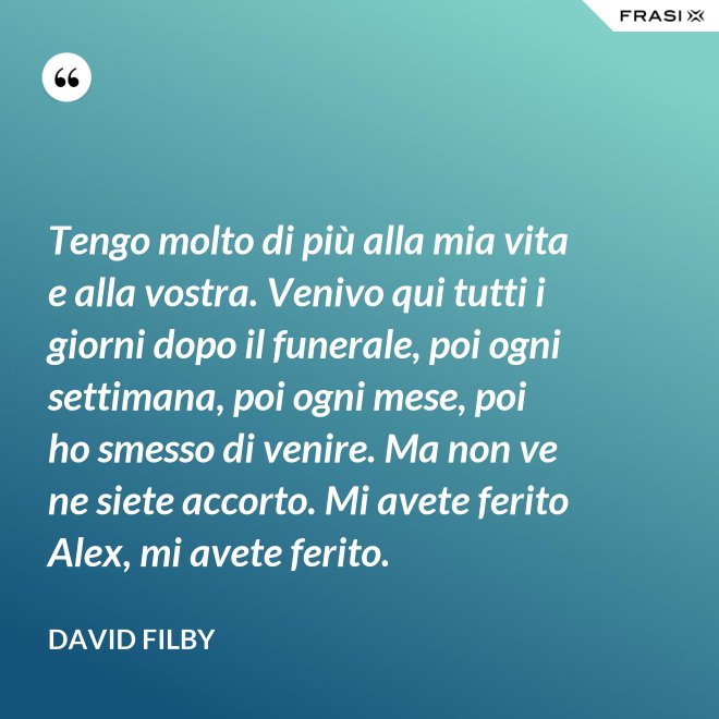 Tengo molto di più alla mia vita e alla vostra. Venivo qui tutti i giorni dopo il funerale, poi ogni settimana, poi ogni mese, poi ho smesso di venire. Ma non ve ne siete accorto. Mi avete ferito Alex, mi avete ferito. - David Filby