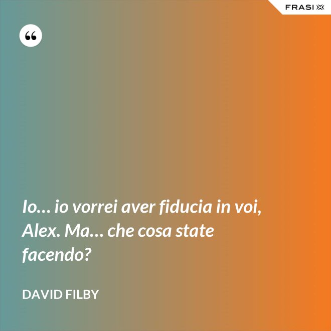 Io… io vorrei aver fiducia in voi, Alex. Ma… che cosa state facendo? - David Filby