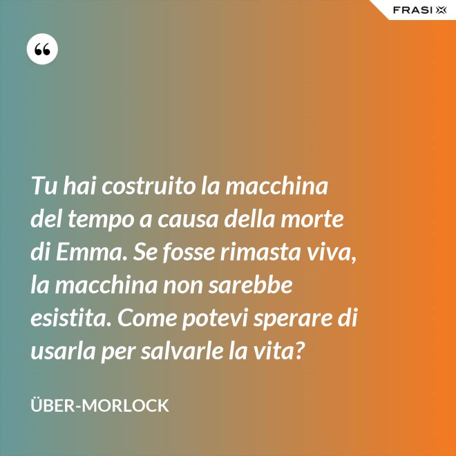 Tu hai costruito la macchina del tempo a causa della morte di Emma. Se fosse rimasta viva, la macchina non sarebbe esistita. Come potevi sperare di usarla per salvarle la vita? - Über-Morlock