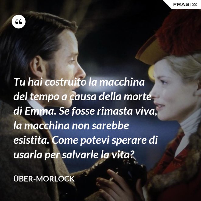 Tu hai costruito la macchina del tempo a causa della morte di Emma. Se fosse rimasta viva, la macchina non sarebbe esistita. Come potevi sperare di usarla per salvarle la vita? - Über-Morlock