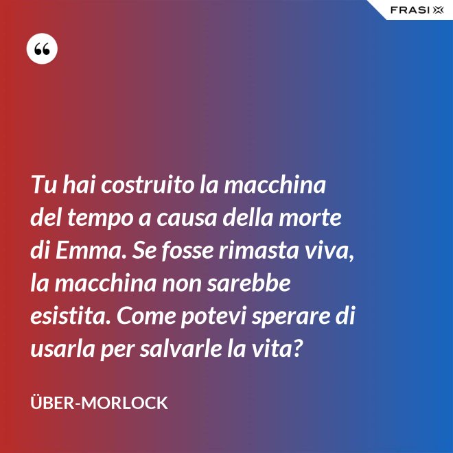 Tu hai costruito la macchina del tempo a causa della morte di Emma. Se fosse rimasta viva, la macchina non sarebbe esistita. Come potevi sperare di usarla per salvarle la vita? - Über-Morlock