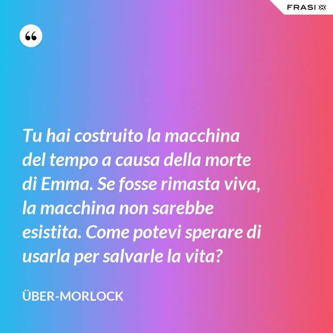 Tu hai costruito la macchina del tempo a causa della morte di Emma. Se fosse rimasta viva, la macchina non sarebbe esistita. Come potevi sperare di usarla per salvarle la vita? - Über-Morlock