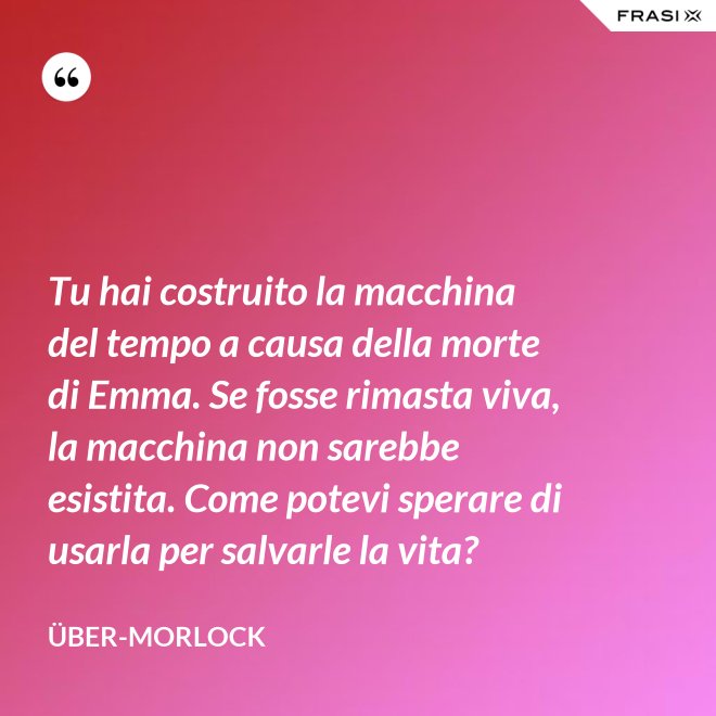 Tu hai costruito la macchina del tempo a causa della morte di Emma. Se fosse rimasta viva, la macchina non sarebbe esistita. Come potevi sperare di usarla per salvarle la vita? - Über-Morlock