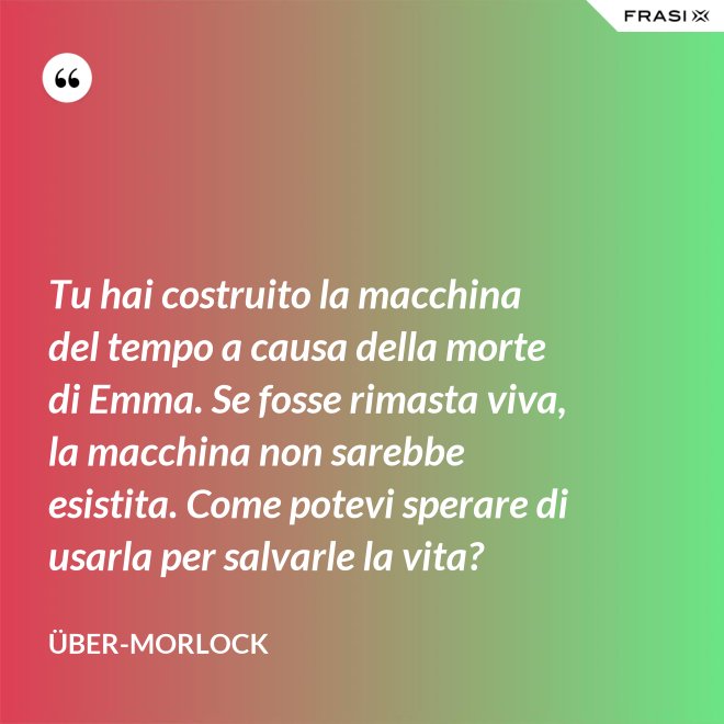 Tu hai costruito la macchina del tempo a causa della morte di Emma. Se fosse rimasta viva, la macchina non sarebbe esistita. Come potevi sperare di usarla per salvarle la vita? - Über-Morlock