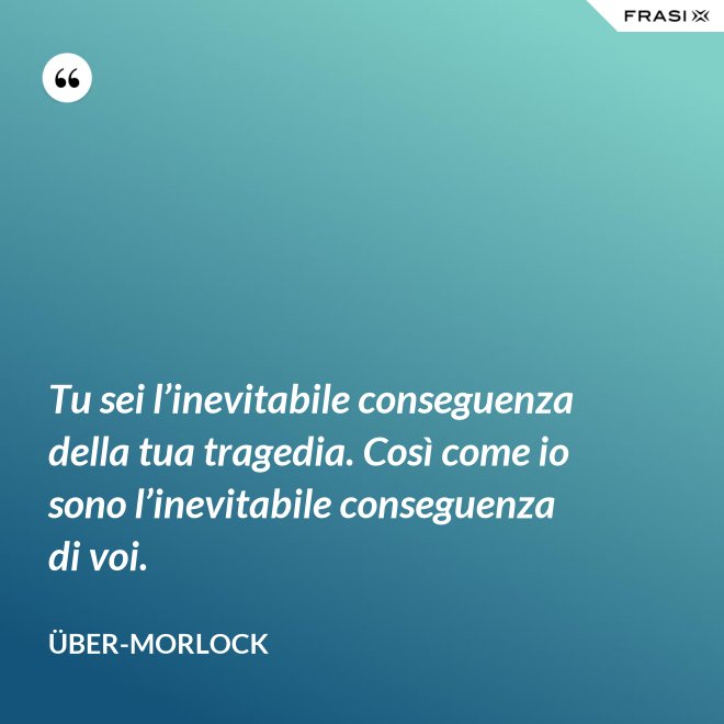 Tu sei l’inevitabile conseguenza della tua tragedia. Così come io sono l’inevitabile conseguenza di voi. - Über-Morlock