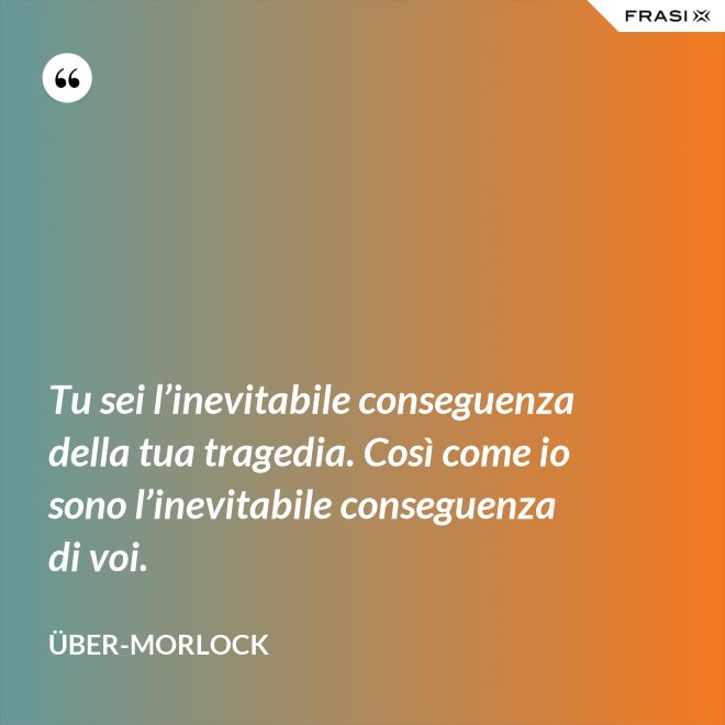 Tu sei l’inevitabile conseguenza della tua tragedia. Così come io sono l’inevitabile conseguenza di voi. - Über-Morlock