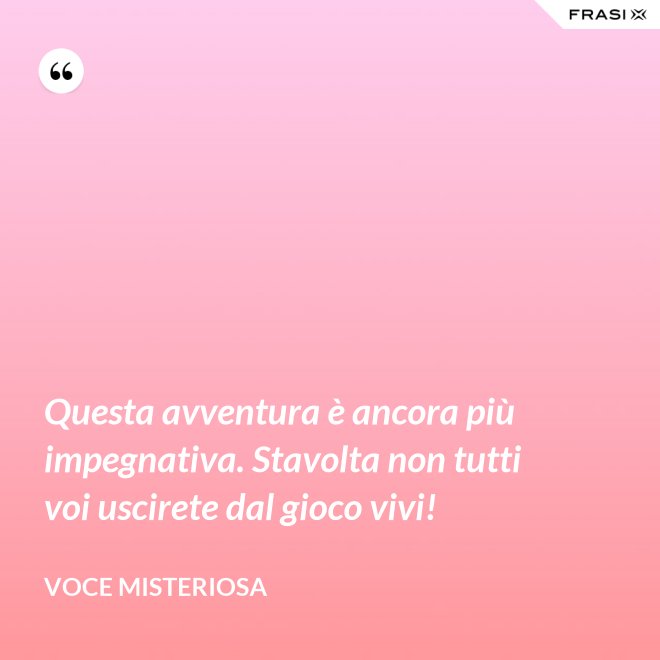 Questa avventura è ancora più impegnativa. Stavolta non tutti voi uscirete dal gioco vivi! - Voce misteriosa