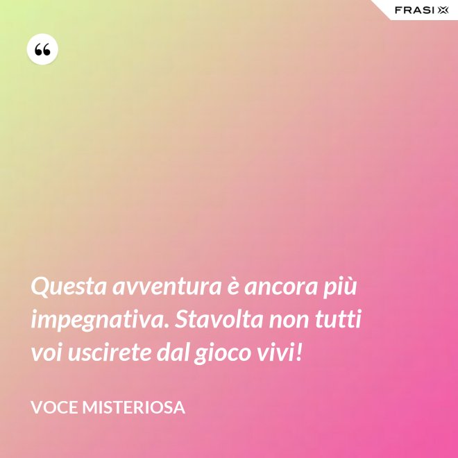 Questa avventura è ancora più impegnativa. Stavolta non tutti voi uscirete dal gioco vivi! - Voce misteriosa