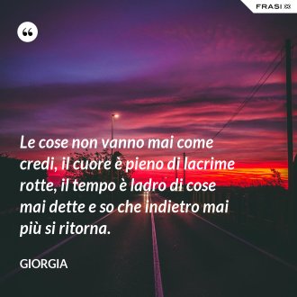 Le cose non vanno mai come credi, il cuore è pieno di lacrime rotte, il tempo è ladro di cose mai dette e so che indietro mai più si ritorna. - Giorgia