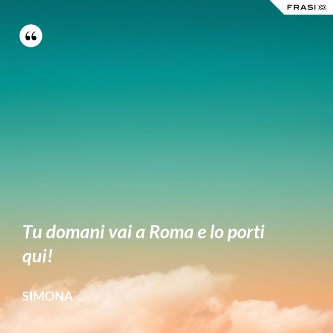 Tu domani vai a Roma e lo porti qui! - Simona