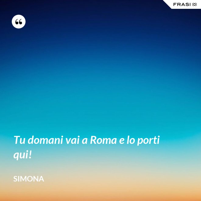 Tu domani vai a Roma e lo porti qui! - Simona