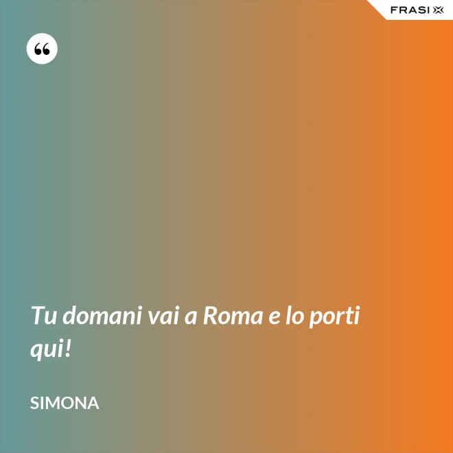 Tu domani vai a Roma e lo porti qui! - Simona