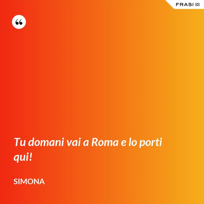 Tu domani vai a Roma e lo porti qui! - Simona