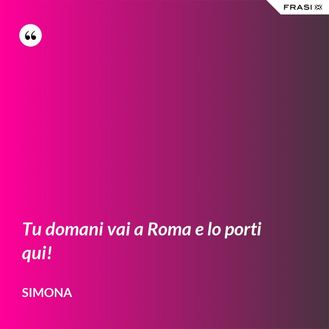 Tu domani vai a Roma e lo porti qui! - Simona