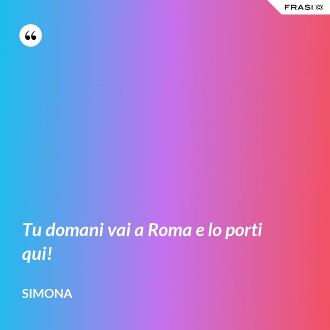 Tu domani vai a Roma e lo porti qui! - Simona
