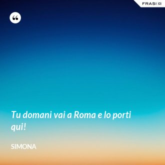 Tu domani vai a Roma e lo porti qui! - Simona