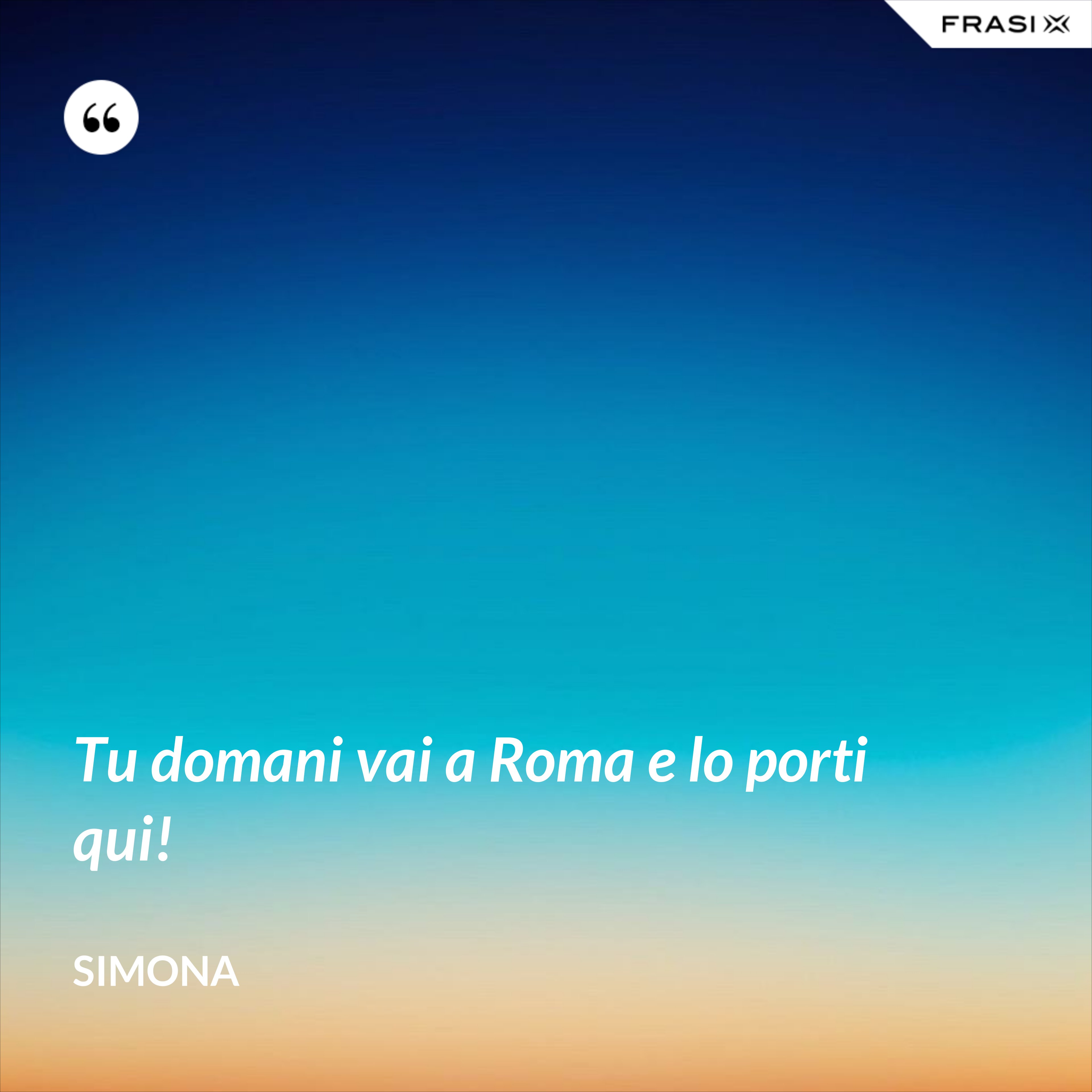 Tu domani vai a Roma e lo porti qui! - Simona