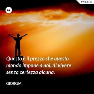 Questo è il prezzo che questo mondo impone a noi, di vivere senza certezza alcuna. - Giorgia
