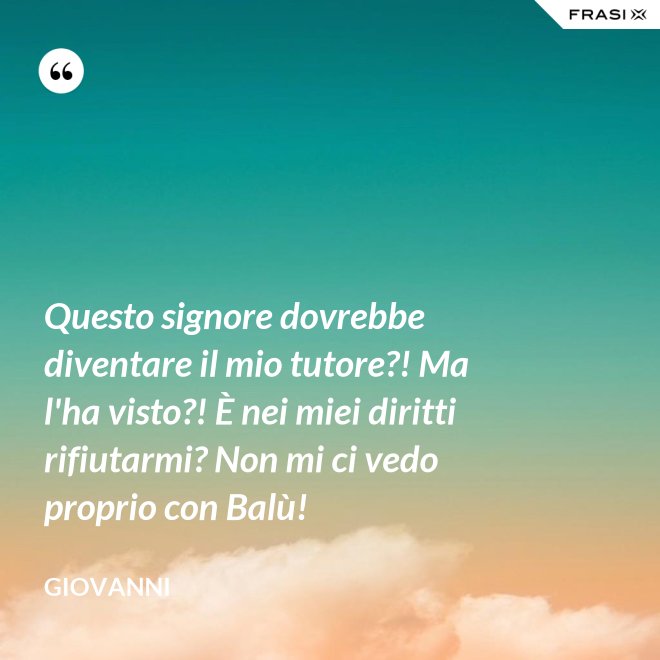 Questo signore dovrebbe diventare il mio tutore?! Ma l'ha visto?! È nei miei diritti rifiutarmi? Non mi ci vedo proprio con Balù! - Giovanni