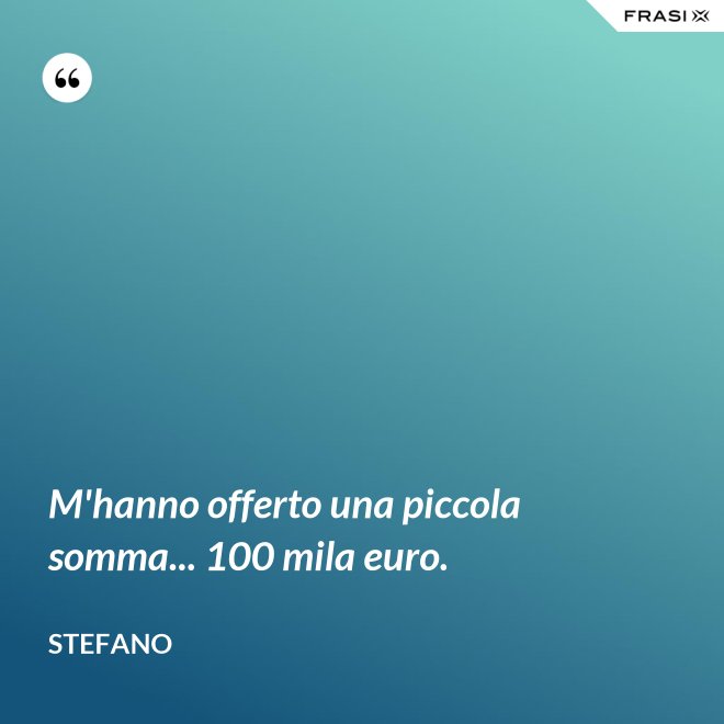 M'hanno offerto una piccola somma... 100 mila euro. - Stefano