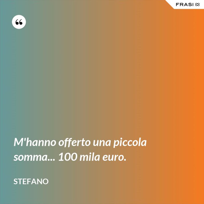 M'hanno offerto una piccola somma... 100 mila euro. - Stefano