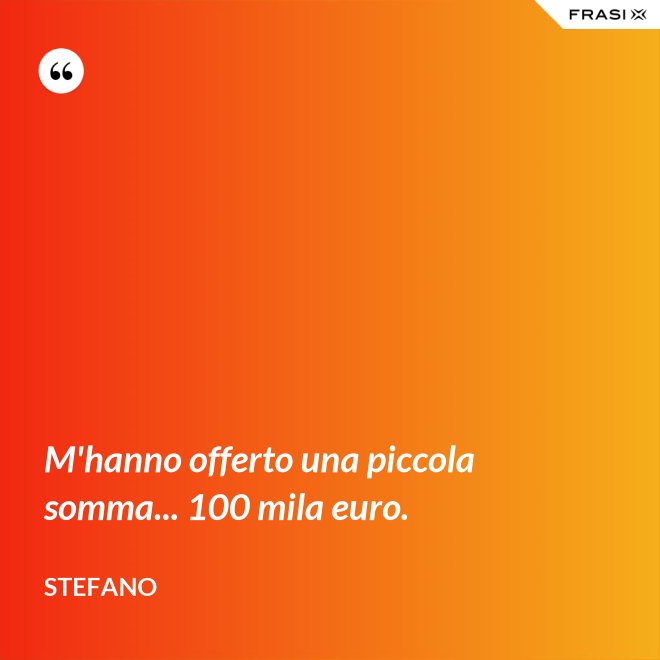 M'hanno offerto una piccola somma... 100 mila euro. - Stefano
