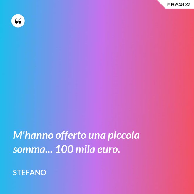 M'hanno offerto una piccola somma... 100 mila euro. - Stefano