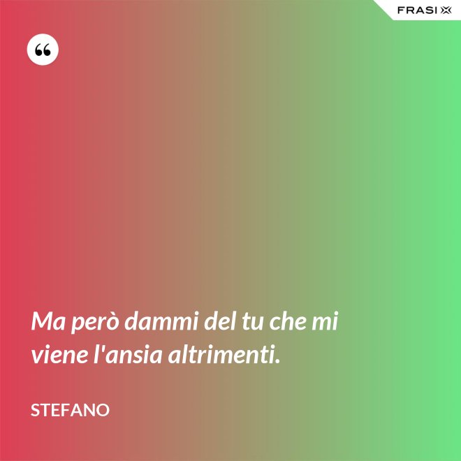 Ma però dammi del tu che mi viene l'ansia altrimenti. - Stefano