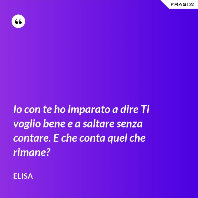 Io con te ho imparato a dire Ti voglio bene e a saltare senza contare. E che conta quel che rimane?