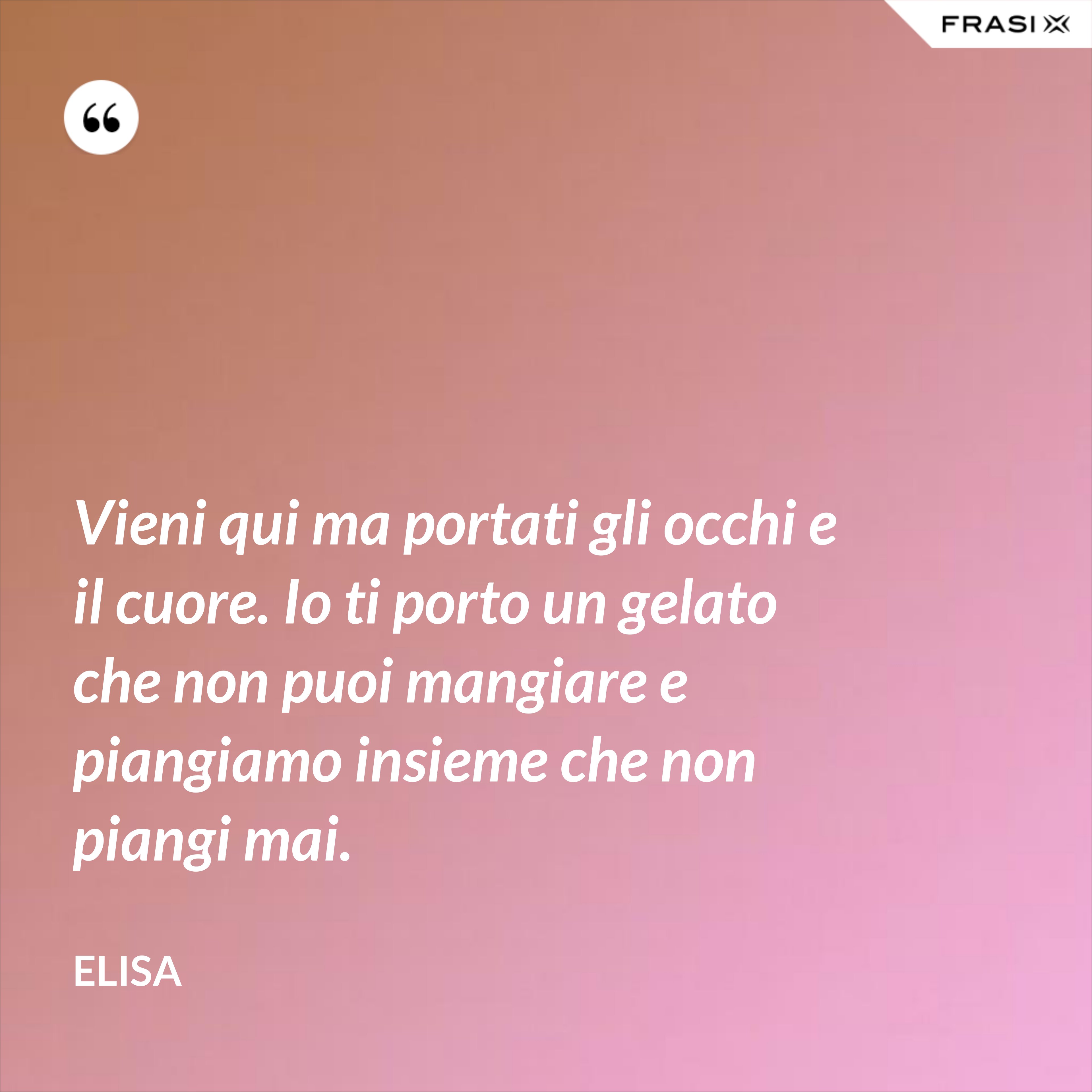 Vieni qui ma portati gli occhi e il cuore. Io ti porto un gelato che non puoi mangiare e piangiamo insieme che non piangi mai. - Elisa