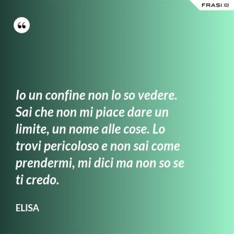 Io un confine non lo so vedere. Sai che non mi piace dare un limite, un nome alle cose. Lo trovi pericoloso e non sai come prendermi, mi dici ma non so se ti credo. - Elisa